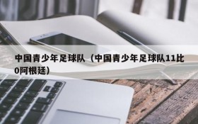 中国青少年足球队(中国青少年足球队11比0阿根廷)