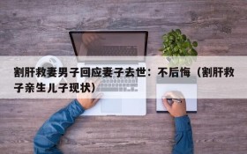 割肝救妻男子回应妻子去世:不后悔(割肝救子亲生儿子现状)