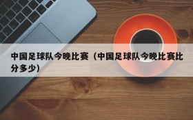 中国足球队今晚比赛(中国足球队今晚比赛比分多少)