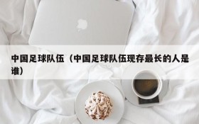 中国足球队伍(中国足球队伍现存最长的人是谁)