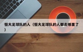 恒大足球队的人(恒大足球队的人都去哪里了)