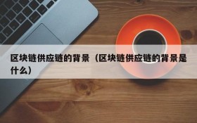 区块链供应链的背景(区块链供应链的背景是什么)