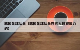 韩国足球队员(韩国足球队员在五大联赛效力的)