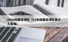 2002韩国足球队(02年韩国足球队多少人在场)