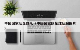 中国国家队足球队(中国国家队足球队服图片)