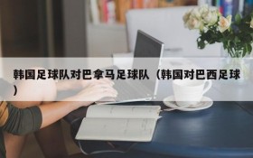 韩国足球队对巴拿马足球队(韩国对巴西足球)