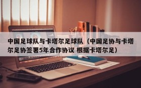 中国足球队与卡塔尔足球队(中国足协与卡塔尔足协签署5年合作协议 根据卡塔尔足)