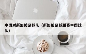 中国对新加坡足球队(新加坡足球联赛中国球队)