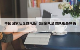 中国国家队足球队服(国家队足球队服最畅销)