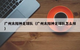 广州太阳神足球队(广州太阳神足球队怎么样)