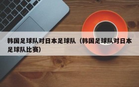 韩国足球队对日本足球队(韩国足球队对日本足球队比赛)