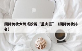 国际美妆大牌成投诉“重灾区”(国际美妆排名)