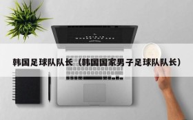 韩国足球队队长(韩国国家男子足球队队长)
