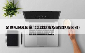 足球队服及国家(足球队服及国家队服区别)