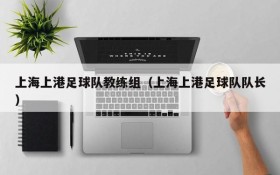 上海上港足球队教练组(上海上港足球队队长)