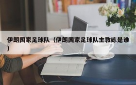 伊朗国家足球队(伊朗国家足球队主教练是谁)