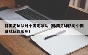韩国足球队对中国足球队(韩国足球队对中国足球队的影响)