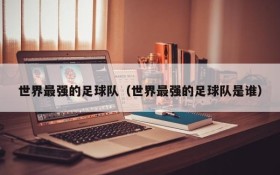 世界最强的足球队(世界最强的足球队是谁)