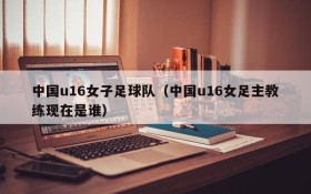 中国u16女子足球队(中国u16女足主教练现在是谁)