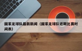 国家足球队最新新闻(国家足球队近期比赛时间表)