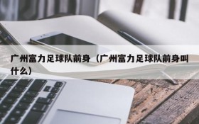 广州富力足球队前身(广州富力足球队前身叫什么)