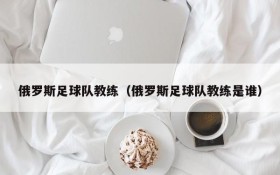 俄罗斯足球队教练(俄罗斯足球队教练是谁)