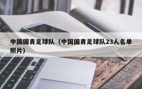 中国国青足球队(中国国青足球队23人名单照片)
