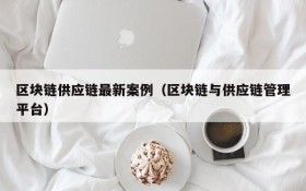 区块链供应链最新案例（区块链与供应链管理平台）