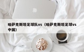 哈萨克斯坦足球队vs(哈萨克斯坦足球vs中国)