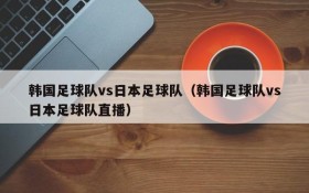 韩国足球队vs日本足球队(韩国足球队vs日本足球队直播)