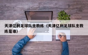 天津亿利足球队主教练(天津亿利足球队主教练是谁)