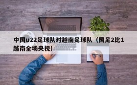 中国u22足球队对越南足球队(国足2比1越南全场央视)