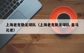 上海老克勒足球队(上海老克勒足球队 皇马元老)