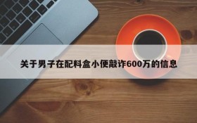 关于男子在配料盒小便敲诈600万的信息