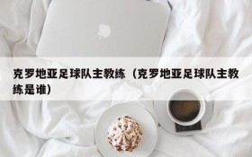 克罗地亚足球队主教练(克罗地亚足球队主教练是谁)
