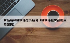 食品链和区块链怎么结合(区块链在食品的应用案例)