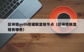 区块链geth搭建联盟链节点(区块链联盟链有哪些)