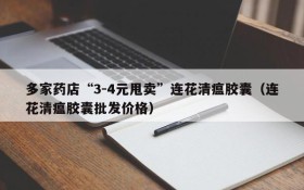 多家药店“3-4元甩卖”连花清瘟胶囊(连花清瘟胶囊批发价格)