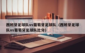 西班牙足球队vs葡萄牙足球队(西班牙足球队vs葡萄牙足球队比分)