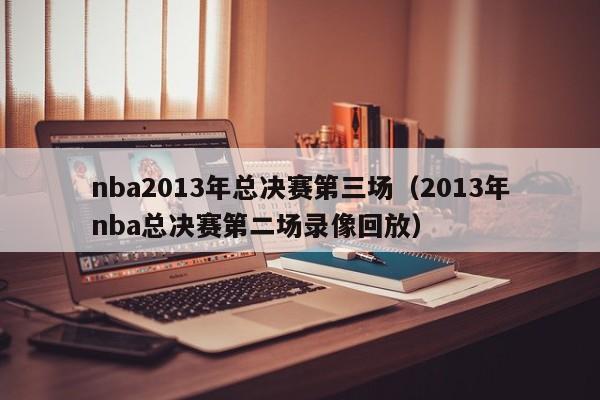 nba2013年总决赛第三场（2013年nba总决赛第二场录像回放）