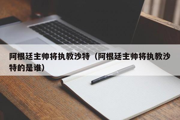 阿根廷主帅将执教沙特（阿根廷主帅将执教沙特的是谁）