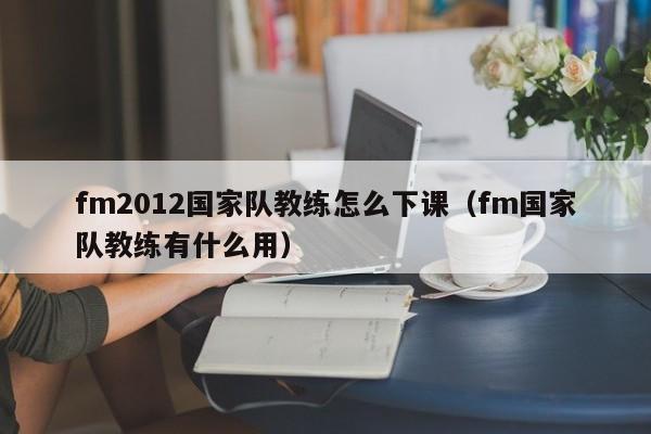 fm2012国家队教练怎么下课（fm国家队教练有什么用）