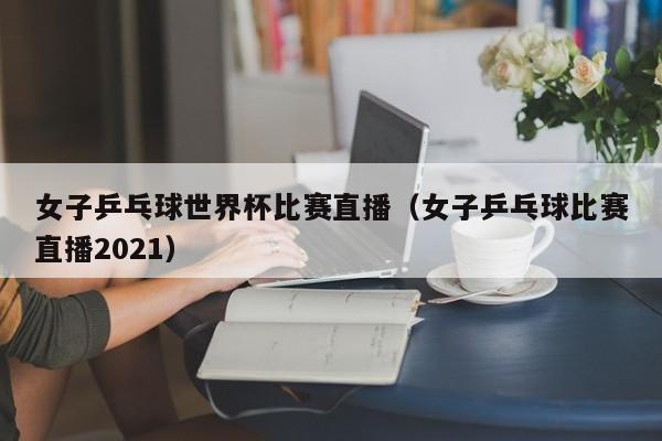 女子乒乓球世界杯比赛直播（女子乒乓球比赛直播2021）