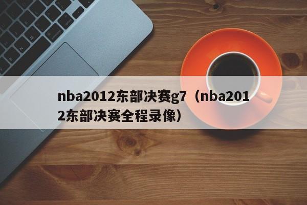 nba2012东部决赛g7（nba2012东部决赛全程录像）