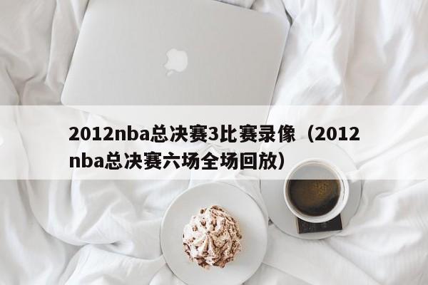 2012nba总决赛3比赛录像（2012nba总决赛六场全场回放）