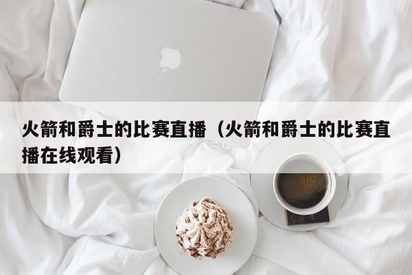 火箭和爵士的比赛直播（火箭和爵士的比赛直播在线观看）