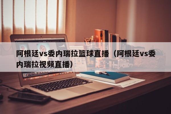 阿根廷vs委内瑞拉篮球直播（阿根廷vs委内瑞拉视频直播）