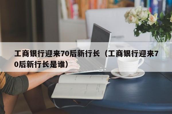 工商银行迎来70后新行长（工商银行迎来70后新行长是谁）