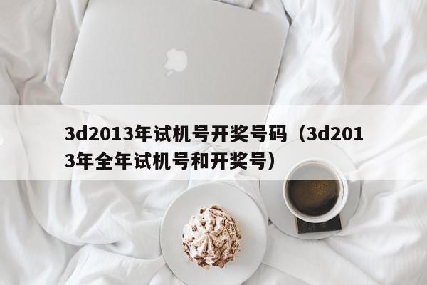 3d2013年试机号开奖号码（3d2013年全年试机号和开奖号）