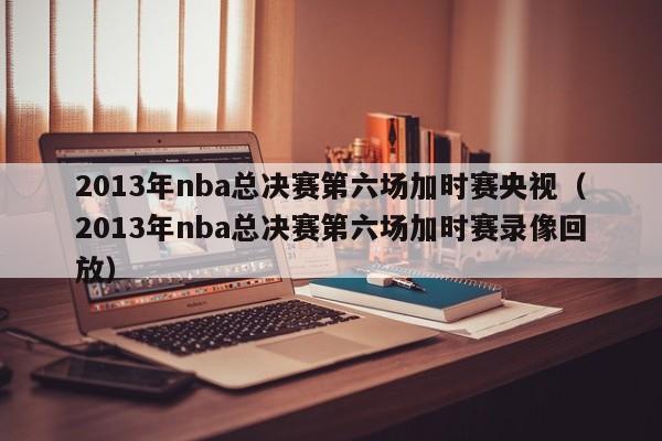 2013年nba总决赛第六场加时赛央视（2013年nba总决赛第六场加时赛录像回放）